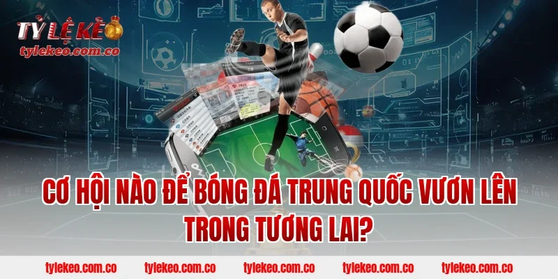Cơ Hội Nào Để Bóng Đá Trung Quốc Vươn Lên Trong Tương Lai?