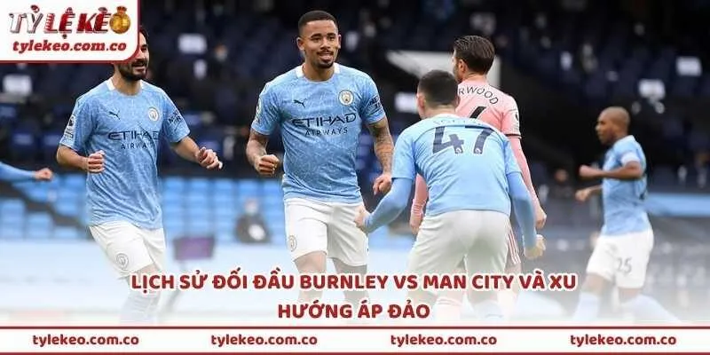 Lịch sử đối đầu Burnley vs Man City và xu hướng áp đảo